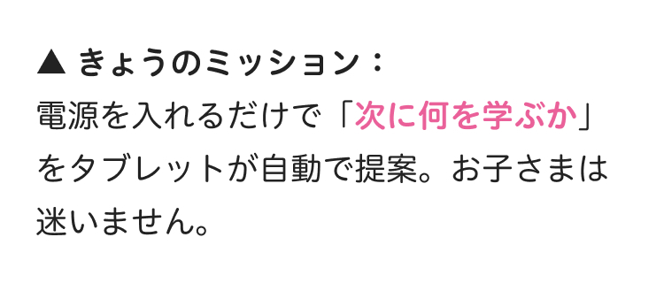 ▲ きょうのミッション:
電源を入れるだけで「次に何を学ぶか」
をタブレットが自動で提案。 お子さまは
迷いません。