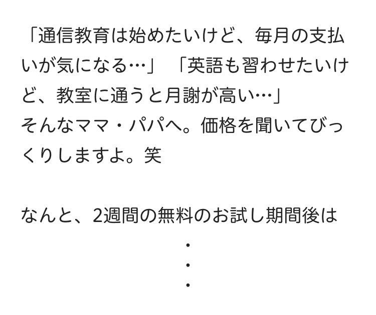 「通信教育は始めたいけど、毎月の支払
いが気になる…」 「英語も習わせたいけ
ど、教室に通うと月謝が高い･･･」
そんなママパパへ。 価格を聞いてびっ
くりしますよ。 笑
なんと、2週間の無料のお試し期間後は