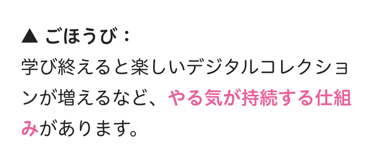 ▲ ごほうび :
学び終えると楽しいデジタルコレクショ
ンが増えるなど、やる気が持続する仕組
みがあります。