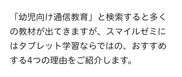 「幼児向け通信教育」 と検索すると多く
の教材が出てきますが、 スマイルゼミに
はタブレット学習ならではの、 おすすめ
する4つの理由をご紹介します。