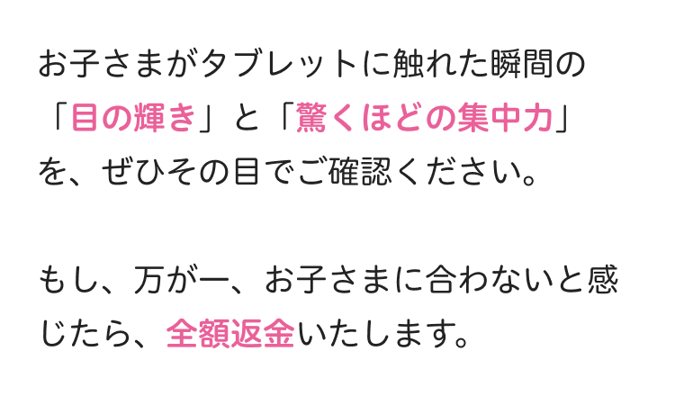お子さまがタブレットに触れた瞬間の
「目の輝き」と「驚くほどの集中力」
を、ぜひその目でご確認ください。
もし、 万が一、 お子さまに合わないと感
じたら、全額返金いたします。