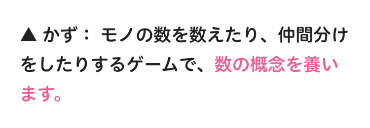 ▲かず: モノの数を数えたり、仲間分け
をしたりするゲームで、 数の概念を養い
ます。
