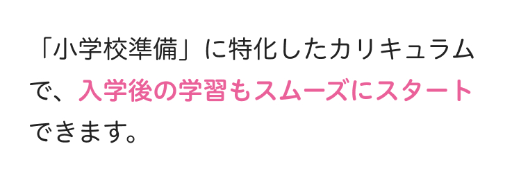 「小学校準備」に特化したカリキュラム
で、入学後の学習もスムーズにスタート
できます。