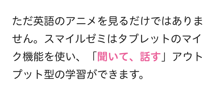 ただ英語のアニメを見るだけではありま
せん。スマイルゼミはタブレットのマイ
ク機能を使い、 「聞いて、話す」 アウト
プット型の学習ができます。