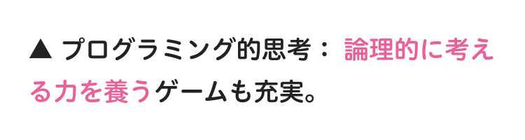 ▲ プログラミング的思考: 論理的に考え
る力を養うゲームも充実。