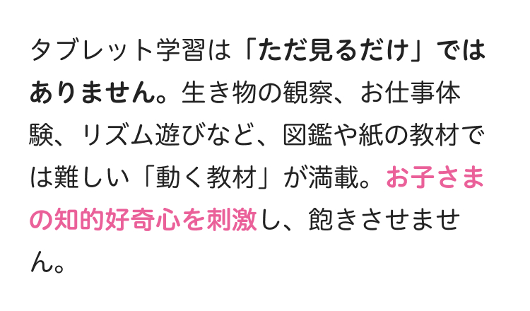 タブレット学習は 「ただ見るだけ」では
ありません。 生き物の観察、お仕事体
験、リズム遊びなど、図鑑や紙の教材で
は難しい 「動く教材」 が満載。お子さま
の知的好奇心を刺激し、 飽きさせませ
ん。