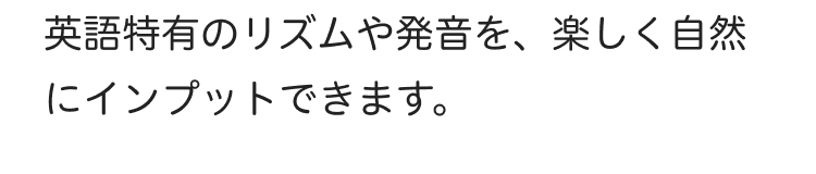 英語特有のリズムや発音を、 楽しく自然
にインプットできます。