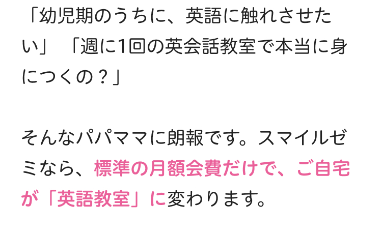「幼児期のうちに、英語に触れさせた
い」「週に1回の英会話教室で本当に身
につくの?」
そんなパパママに朗報です。 スマイルゼ
ミなら、標準の月額会費だけで、 ご自宅
が 「英語教室」 に変わります。