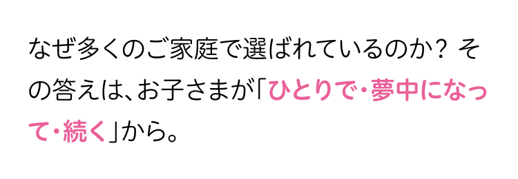 なぜ多くのご家庭で選ばれているのか? そ
の答えは、お子さまが「ひとりで・夢中になっ
て続く」から。