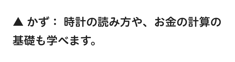 ▲ かず: 時計の読み方や、お金の計算の
基礎も学べます。