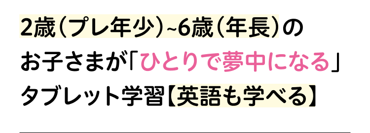 2歳 (プレ年少)~6歳(年長)の
お子さまが「ひとりで夢中になる」
タブレット学習 【英語も学べる】