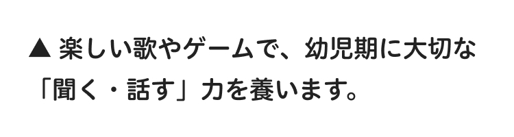▲楽しい歌やゲームで、 幼児期に大切な
「聞く・話す」力を養います。