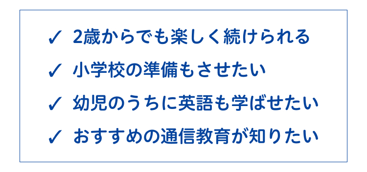 2歳からでも楽しく続けられる
✓ 小学校の準備もさせたい
✓ 幼児のうちに英語も学ばせたい
✓ おすすめの通信教育が知りたい