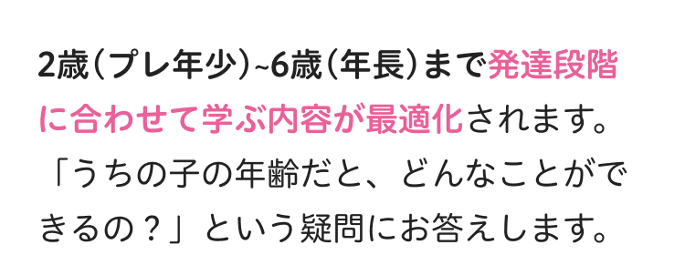 2歳 (プレ年少)~6歳(年長) まで発達段階
に合わせて学ぶ内容が最適化されます。
「うちの子の年齢だと、どんなことがで
きるの?」 という疑問にお答えします。