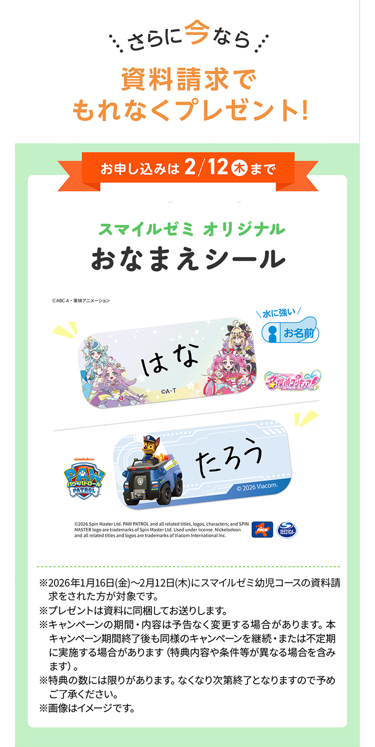 さらに今なら
資料請求で
もれなくプレゼント!
お申し込みは2/12 木 まで
スマイルゼミオリジナル
おなまえシール
©ABC-A・東映アニメーション
はな
QA-T
水に強い/
お名前
nickelodeon
パウパトロール
PATROL
たろう
© 2026 Viacom.
©2026 Spin Master Ltd. PAW PATROL and all related titles, logos, characters; and SPIN
MASTER logo are trademarks of Spin Master Ltd. Used under license. Nickelodeon
and all related titles and logos are trademarks of Viacom International Inc.
nick
S
SPIN
※2026年1月16日(金)~2月12日(木)にスマイルゼミ幼児コースの資料請
求をされた方が対象です。
※プレゼントは資料に同梱してお送りします。
※キャンペーンの期間・内容は予告なく変更する場合があります。 本
キャンペーン期間終了後も同様のキャンペーンを継続・ または不定期
に実施する場合があります (特典内容や条件等が異なる場合を含み
ます)。
※特典の数には限りがあります。 なくなり次第終了となりますので予め
ご了承ください。
※画像はイメージです。