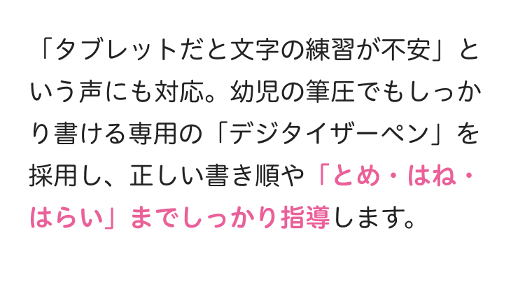 「タブレットだと文字の練習が不安」と
いう声にも対応。幼児の筆圧でもしっか
り書ける専用の 「デジタイザーペン」を
採用し、 正しい書き順や「とめ・はね・
はらい」までしっかり指導します。