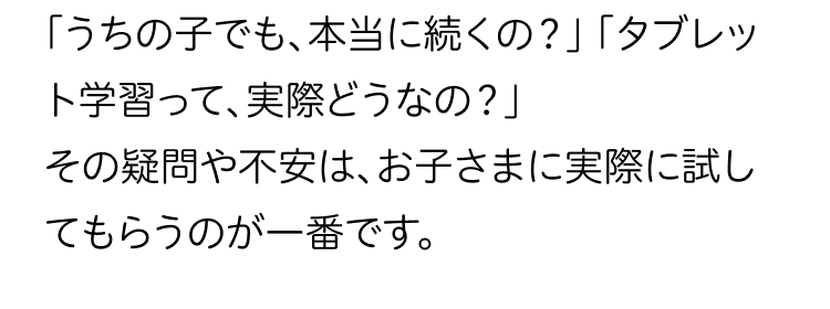 「うちの子でも、本当に続くの?」 「タブレッ
ト学習って、 実際どうなの?」
その疑問や不安は、お子さまに実際に試し
てもらうのが一番です。