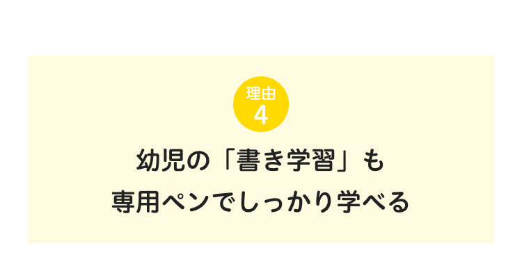 理由
4
幼児の「書き学習」も
専用ペンでしっかり学べる