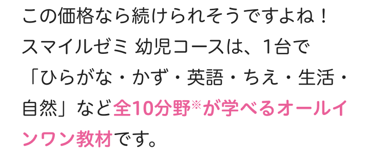 この価格なら続けられそうですよね!
スマイルゼミ 幼児コースは、1台で
「ひらがな・かず・英語・ ちえ ・ 生活・
自然」 など全10分野が学べるオールイ
ンワン教材です。