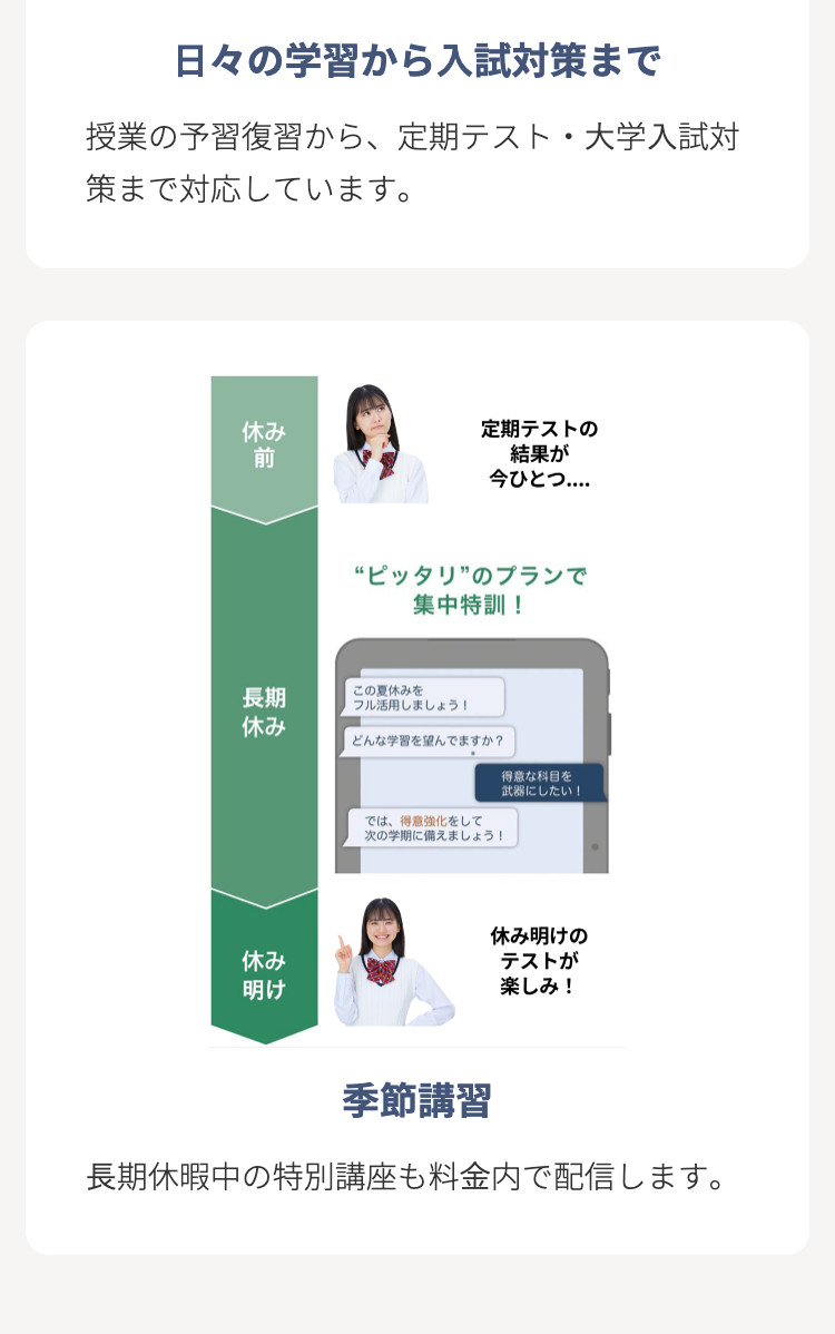 日々の学習から入試対策まで
授業の予習復習から、定期テスト・大学入試対
策まで対応しています。
休み
定期テストの
前
結果が
今ひとつ....
“ピッタリ”のプランで
集中特訓 !
長期
この夏休みを
フル活用しましょう!
休み
どんな学習を望んでますか?
得意な科目を
休み
明け
では、得意強化をして
次の学期に備えましょう!
武器にしたい!
休み明けの
テストが
楽しみ!
季節講習
長期休暇中の特別講座も料金内で配信します。