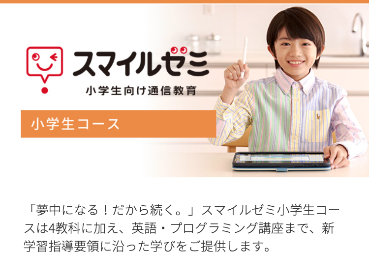 2 スマイルゼミ
小学生向け通信教育
小学生コース
「夢中になる! だから続く。」 スマイルゼミ小学生コー
スは4教科に加え、 英語 プログラミング講座まで、新
学習指導要領に沿った学びをご提供します。