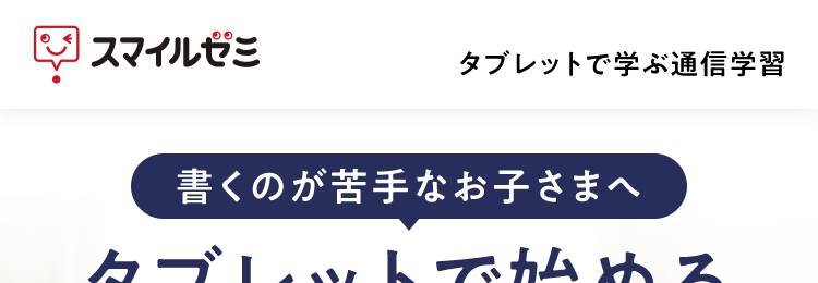 |スマイルゼミ
タブレットで学ぶ通信学習
書くのが苦手なお子さまへ
タブレットで始める
新しい学習法
学びがどんどん
楽しくなる!
書いて
学習内容を
タブレット1台で
学べる
いつでも確認
おうち学習