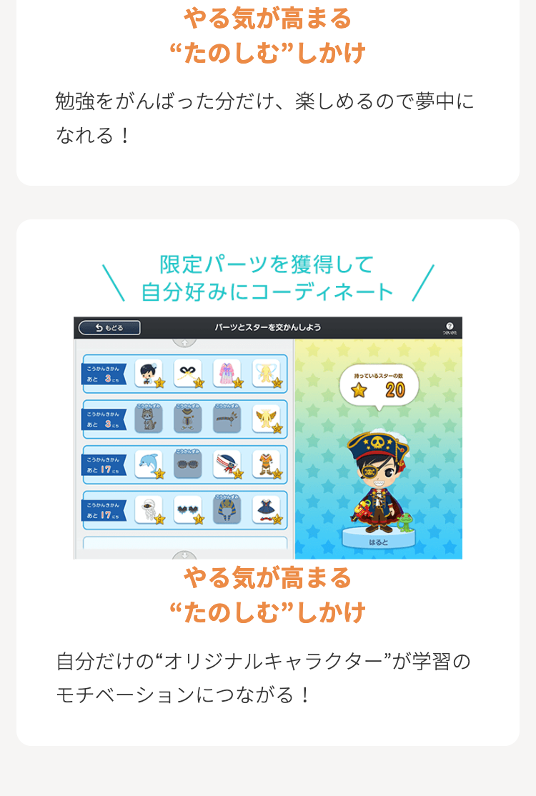 やる気が高まる
“たのしむ”しかけ
勉強をがんばった分だけ、 楽しめるので夢中に
なれる!
もどる
限定パーツを獲得して
自分好みにコーディネート
こうかんかん
3
あと8
こうかんきかん
あとこち
こうかんす
こうかんきかん
あと 17.
こうかんきかん
あと 17.
パーツとスターを交かんしよう
持っているスターの数
20
はると
ついた
やる気が高まる
“たのしむ”しかけ
自分だけの“オリジナルキャラクター”が学習の
モチベーションにつながる!