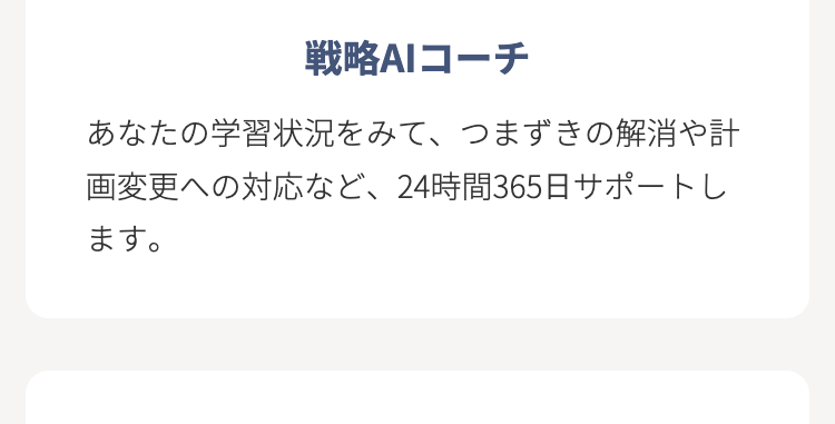 戦略AIコーチ
あなたの学習状況をみて、 つまずきの解消や計
画変更への対応など、 24時間365日サポートし
ます。