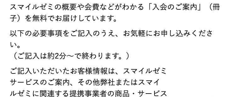 スマイルゼミの概要や会費などがわかる 「入会のご案内」(冊
子)を無料でお届けしています。
以下の必要事項をご記入のうえ、 お気軽にお申し込みくださ
い。
(ご記入は約2分~で終わります。)
ご記入いただいたお客様情報は、スマイルゼミ
サービスのご案内、その他弊社またはスマイ
ルゼミに関連する提携事業者の商品・サービス