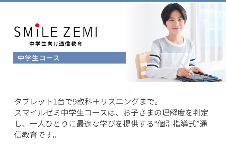 SMILE ZEMI
中学生向け通信教育
中学生コース
タブレット1台で9教科+リスニングまで。
スマイルゼミ中学生コースは、お子さまの理解度を判定
し、一人ひとりに最適な学びを提供する “個別指導式”通
信教育です。
