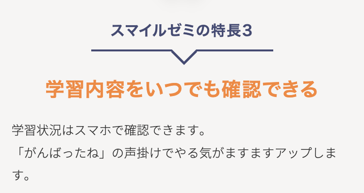 スマイルゼミの特長3
学習内容をいつでも確認できる
学習状況はスマホで確認できます。
「がんばったね」 の声掛けでやる気がますますアップしま
す。