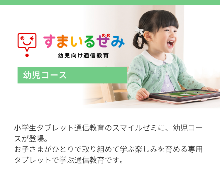 すまいるみ
幼児向け通信教育
幼児コース
小学生タブレット通信教育のスマイルゼミに、幼児コー
スが登場。
お子さまがひとりで取り組めて学ぶ楽しみを育める専用
タブレットで学ぶ通信教育です。